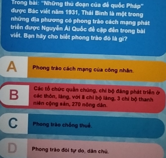 Trong bài: “Những thủ đoạn của đế quốc Pháp”
được Bác viết năm 1931, Thái Binh là một trong
những địa phương có phong trào cách mạng phát
triển được Nguyễn Ái Quốc đề cập đến trong bài
viết. Bạn hãy cho biết phong trào đó là gì?
A Phong trào cách mạng của công nhân
Các tổ chức quần chúng, chi bộ đàng phát triển ở
B các thôn, làng, với 8 chi bộ làng, 3 chi bộ thanh
niên cộng sản, 270 nông dân.
C Phong trào chống thuế.
D Phong trào đòi tự do, dân chủ