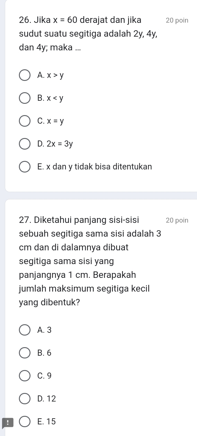 Jika x=60 derajat dan jika 20 poin
sudut suatu segitiga adalah 2y, 4y,
dan 4y; maka ...
A. x>y
B. x
C. x=y
D. 2x=3y
E. x dan y tidak bisa ditentukan
27. Diketahui panjang sisi-sisi 20 poin
sebuah segitiga sama sisi adalah 3
cm dan di dalamnya dibuat
segitiga sama sisi yang
panjangnya 1 cm. Berapakah
jumlah maksimum segitiga kecil
yang dibentuk?
A. 3
B. 6
C. 9
D. 12! E. 15