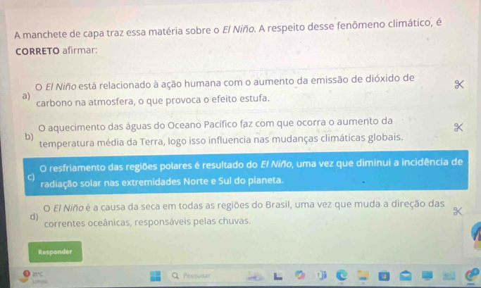 A manchete de capa traz essa matéria sobre o El Niño. A respeito desse fenômeno climático, é
CORRETO afirmar:
O El Niño está relacionado à ação humana com o aumento da emissão de dióxido de
a)
carbono na atmosfera, o que provoca o efeito estufa.
O aquecimento das águas do Oceano Pacífico faz com que ocorra o aumento da
b)
temperatura média da Terra, logo isso influencia nas mudanças climáticas globais.
O resfriamento das regiões polares é resultado do El Niño, uma vez que diminui a incidência de
C)
radiação solar nas extremidades Norte e Sul do planeta.
O El Niño é a causa da seca em todas as regiões do Brasil, uma vez que muda a direção das
d)
correntes oceânicas, responsáveis pelas chuvas.
Responder
21°C
Limpo Pesquisar