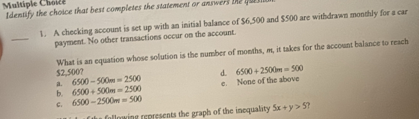 Identify the choice that best completes the statement or answers the quesi
1 A checking account is set up with an initial balance of $6,500 and $500 are withdrawn monthly for a car
_
payment. No other transactions occur on the account.
What is an equation whose solution is the number of months, m, it takes for the account balance to reach
$2,500? d. 6500+2500m=500
a. 6500-500m=2500
b. 6500+500m=2500 e. None of the above
c. 6500-2500m=500
following represents the graph of the inequality 5x+y>5.