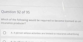 Which of the following would be required to become licensed as an
insurance producer?
A. A person whose activities are limited to insurance advertising