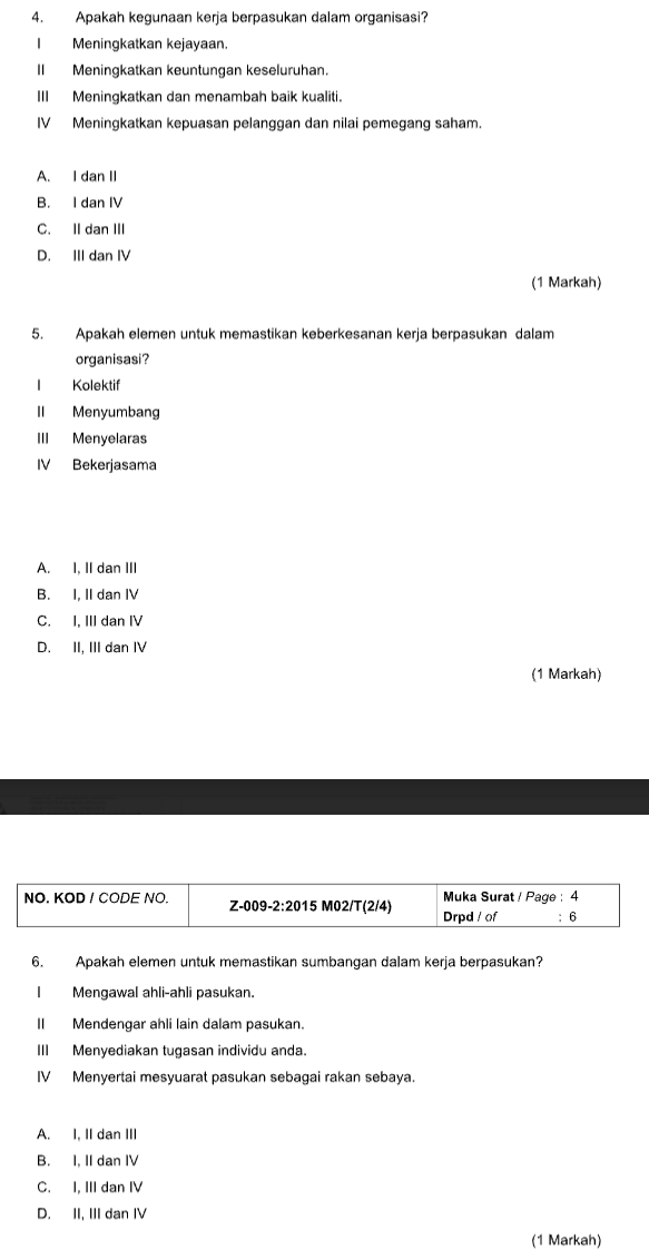 Apakah kegunaan kerja berpasukan dalam organisasi?
I Meningkatkan kejayaan.
II Meningkatkan keuntungan keseluruhan.
III Meningkatkan dan menambah baik kualiti.
IV Meningkatkan kepuasan pelanggan dan nilai pemegang saham.
A. I dan II
B. I dan IV
C. II dan III
D. III dan IV
(1 Markah)
5. Apakah elemen untuk memastikan keberkesanan kerja berpasukan dalam
organisasi?
1 Kolektif
II Menyumbang
III Menyelaras
IV Bekerjasama
A. I, II dan III
B. I, II dan IV
C. I. III dan IV
D. II, III dan IV
(1 Markah)
NO. KOD ! CODE NO. Z-009-2:2015 M02/T(2/4) Drpd ! of Muka Surat ! Page : 4
: 6
6. Apakah elemen untuk memastikan sumbangan dalam kerja berpasukan?
Mengawal ahli-ahli pasukan.
II Mendengar ahli lain dalam pasukan.
III Menyediakan tugasan individu anda.
IV Menyertai mesyuarat pasukan sebagai rakan sebaya.
A. I, II dan III
B. I, II dan IV
C. I, III dan IV
D. II, III dan IV
(1 Markah)