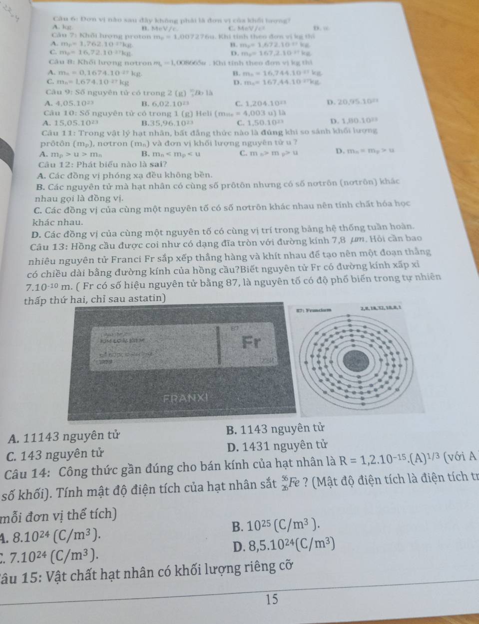 Dơn vị nào sau đây không phải là đơn vị của khổi bương?
A. kg B. MeV/c. C. A=V/c^2 D. ∞
Câu 7: Khối lượng proton m_p=1,007276u u. Khi tính theo đơn vị kg thi
A. m_p=1,762.10^(17)kg B. m_p=1,672.10^(-n)kg
C. m_p=16,72.10^(-27)kg D. m_1=167,2.10^(-11)kg
Câu B: Khối lượng notron m_L=1 , 008665u . Khi tính theo đơn vị kg th1
A. m_n=0,1674.10^(-27)kg B. m_5=16,744.10^(-11)kg
C. m_n=1.674.10^(-27)kg D. m_n=167,44.10^(27)kg
Câu 9:S6 nguyên tử có trong 2(g) ∵ Bo1A_1
A. 4.05.10^(23) B. 6,02.10^(23) C. 1,204,10^(23) D. 20,95.10≡
Câu 10:S6 i nguyên tử có trong 1 (g) Heli (m_ile=4,003u)lh
A. 15 05.10^(23) B.35,96.1 0^(23) C. 1,50.10^(23) D. 1,80,10^2.
Câu 11: Trong vật lý hạt nhân, bất đẳng thức nào là đứng khi so sánh khối lượng
prôtôn (m_p) , nơtron (m²) và đơn vị khối lượng nguyên tử u ?
A. m_p>u>m_n B. m_n C. m_n>m_p>u D. m_n=m_x>u
Câu 12 : Phát biểu nào là sai?
A. Các đồng vị phóng xạ đều không bền.
B. Các nguyên tử mà hạt nhân có cùng số prôtôn nhưng có số nơtrôn (nơtrôn) khác
nhau gọi là đồng vị.
C. Các đồng vị của cùng một nguyên tố có số nơtrôn khác nhau nên tính chất hóa học
khác nhau.
D. Các đồng vị của cùng một nguyên tố có cùng vị trí trong bảng hệ thống tuần hoàn.
Câu 13: Hồng cầu được coi như có dạng đĩa tròn với đường kính 7,8 μm. Hỏi cần bao
nhiêu nguyên tử Franci Fr sắp xếp thẳng hàng và khít nhau để tạo nên một đoạn thắng
có chiều dài bằng đường kính của hồng cầu?Biết nguyên tử Fr có đường kính xấp xỉ
7.10^(-10)m a. ( Fr có số hiệu nguyên tử bằng 87, là nguyên tố có độ phố biến trong tự nhiên
thấp thứ hai, chỉ sau astatin)
    
Fr
cénưạ     
FRANXI
A. 11143 nguyên tử B. 1143 nguyên tử
C. 143 nguyên tử D. 1431 nguyên tử
Câu 14: Công thức gần đúng cho bán kính của hạt nhân là R=1,2.10^(-15).(A)^1/3 (với A
số khối). Tính mật độ điện tích của hạt nhân sắt _(26)^(56)Fe ? Mật độ điện tích là điện tích tr
mỗi đơn vị thể tích)
4. 8.10^(24)(C/m^3).
B. 10^(25)(C/m^3).
D. 8,5.10^(24)(C/m^3)
: 7.10^(24)(C/m^3).
Tâu 15: Vật chất hạt nhân có khối lượng riêng cỡ
15