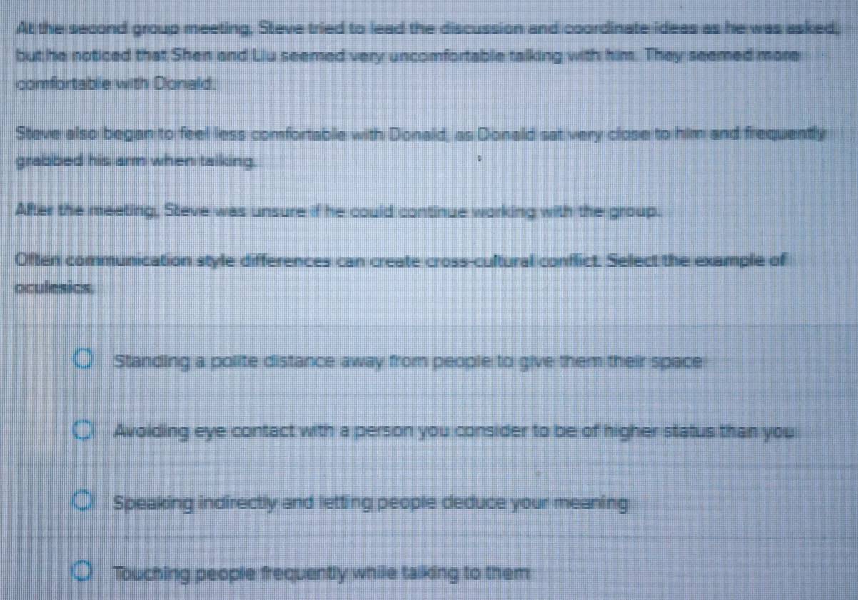 At the second group meeting, Steve tried to lead the discussion and coordinate ideas as he was asked,
but he noticed that Shen and Liu seemed very uncomfortable talking with him. They seemed more
comfortable with Donald.
Steve also began to feel less comfortable with Donald, as Donald sat very close to him and frequently
grabbed his arm when talking.
After the meeting, Steve was unsure if he could continue working with the group.
Often communication style differences can create cross-cultural conflict. Select the example of
oculesics.
Standing a polite distance away from people to give them their space
Avoiding eye contact with a person you consider to be of higher status than you
Speaking indirectly and letting people deduce your meaning
Touching people frequently while talking to them