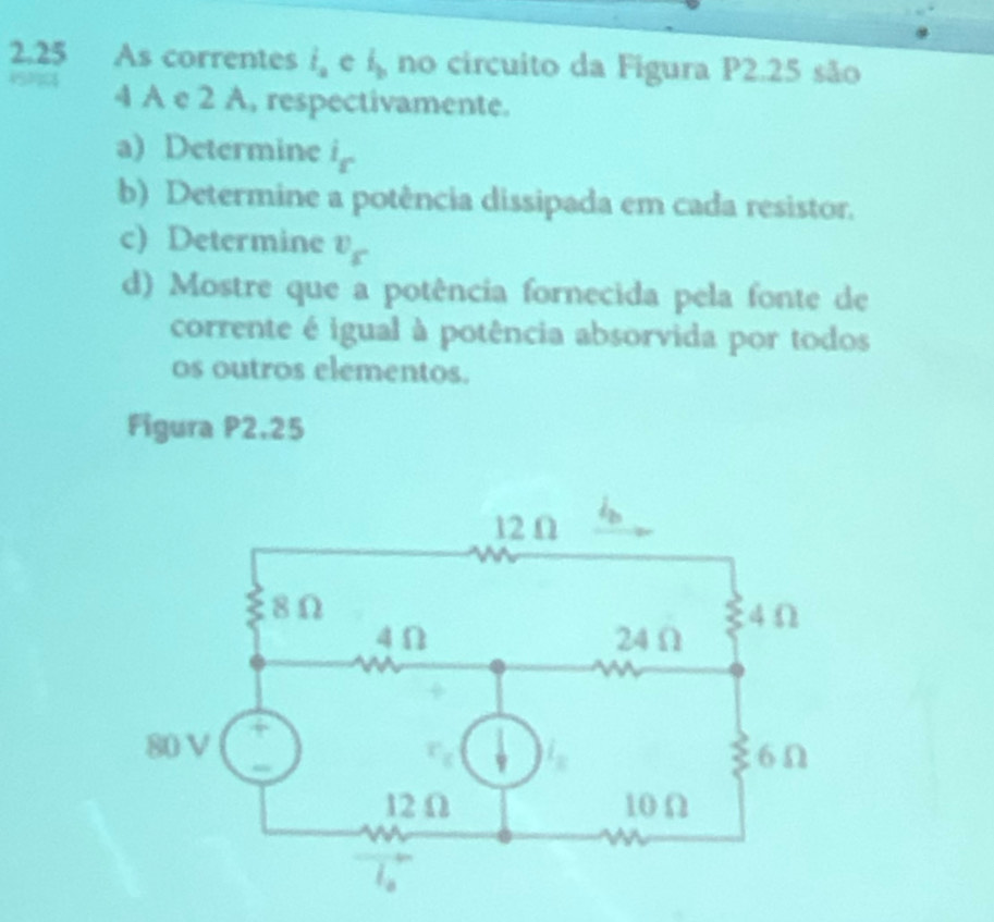 2.25 As correntes i_a e l_b no circuito da Figura P2.25 são
4 A e 2 A, respectivamente.
a) Determine i_s
b) Determine a potência dissipada em cada resistor.
c) Determine v_s
d) Mostre que a potência fornecida pela fonte de
corrente é igual à potência absorvida por todos
os outros elementos.
Figura P2,25