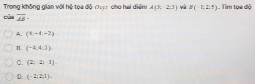 Trong không gian với hệ tọa độ Oxyz cho hai điểm A(3;-2;3) và B(-1;2;5). Tìm tọa độ
của overline AB·
A. (4;-4;-2).
B. (-4;4;2).
C. (2;-2;-1).
D. (-2;2;1).