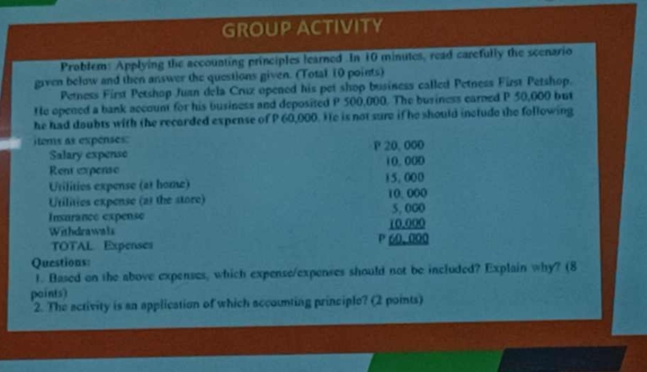 GROUP ACTIVITY 
Problem: Applying the accounting principles learned In 10 minutes, read carefully the scenario 
given below and then answer the questions given. (Total 10 points) 
Petness First Petshop Juan dela Cruz opened his pet shop business called Petness First Petshop. 
He opened a bank account for his business and deposited P 500,000. The business carned P 50,000 but 
he had doubts with the recarded expense of P 60,000. Ho is not sure if he should include the following 
items as expenses: 
Salary expense P 20, 000
Rent expense 10.000
Utilities expense (at home) 15,000
Utilities expense (at the store) 10.000
5, 000
Insurance expense 10.000
Withdrawals 
TOTAL. Expenses P 60.000
Questions: 
1. Based on the above expenses, which expense/expenses should not be included? Explain why? (8 
paints) 
2. The activity is an application of which accounting principle? (2 points)