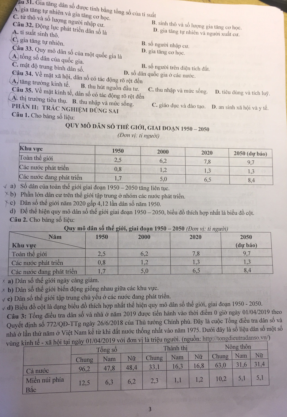 ầu 31. Gia tăng dân số được tính bằng tổng số của tỉ suất
A. gia tăng tự nhiên và gia tăng cơ học.
C. tử thô và số lượng người nhập cư.
B. sinh thô và số lượng gia tăng cơ học.
Câu 32. Động lực phát triển dân số là D. gia tăng tự nhiên và người xuất cư.
A. tỉ suất sinh thô. B. số người nhập cư.
C. gia tăng tự nhiên.
D. gia tăng cơ học.
Câu 33. Quy mô dân số của một quốc gia là
A. tổng số dân của quốc gia. B. số người trên diện tích đất.
C. mật độ trung bình dân số. D. số dân quốc gia ở các nước.
Câu 34. Về mặt xã hội, dân số có tác động rõ rệt đến
A, tăng trưởng kinh tế. B. thu hút nguồn đầu tư. C. thu nhập và mức sống. D. tiêu dùng và tích luỹ.
Câu 35. Về mặt kinh tế, dân số có tác động rõ rệt đến
A. thị trường tiêu thụ. B. thu nhập và mức sống. C. giáo dục và đào tạo. D. an sinh xã hội và y tế.
pHÀN II: TRÁC NGHIỆM đÚNG SAI
Câu 1. Cho bảng số liệu:
Quy mô dân số thẻ giới, giai đoạn 1950 - 2050
(Đơn vị: ti người)
0 - 2050 tăng liên tục.
b) Phần lớn dân cư trên thế giới tập trung ở nhóm các nước phát triển.
c) Dân số thế giới năm 2020 gấp 4,12 lần dân số năm 1950.
d) Để thể hiện quy mô dân số thế giới giai đoạn 1950 - 2050, biểu đồ thích hợp nhất là biểu đồ cột.
Câu 2. Cho bảng số liệu:
× a) Dân số thế giới ngày càng giảm.
* b) Dân số thế giới biến động giống nhau giữa các khu vực.
v c) Dân số thế giới tập trung chủ yếu ở các nước đang phát triển.
√ d) Biểu đồ cột là dạng biểu đồ thích hợp nhất thể hiện quy mô dân số thế giới, giai đoạn 1950 - 2050.
Câu 3: Tổng điều tra dân số và nhà ở năm 2019 được tiến hành vào thời điểm 0 giờ ngày 01/04/2019 theo
Quyết định số 772/QĐ-TTg ngày 26/6/2018 của Thủ tướng Chính phủ. Đây là cuộc Tổng điều tra dân số và
nhà ở lần thứ năm ở Việt Nam kể từ khi đất nước thống nhất vào năm 1975. Dưới đây là số liệu dân số một số
n vị là triệu người. (nguồn: http://tongdieutradanso.vn/)
3