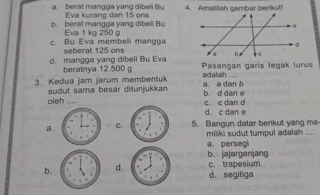 a. berat mangga yang dibeli Bu 4. Amatilah gambar berikut!
Eva kurang dari 15 ons
b. berat mangga yang dibeli Bu
Eva 1 kg 250 g
c. Bu Eva membeli mangga
seberat 125 ons
d. mangga yang dibeli Bu Eva
beratnya 12.500 g Pasangan garis tegak lurus
adalah …_
3. Kedua jam jarum membentuk
a. a dan b
sudut sama besar ditunjukkan b. d dan e
oleh ....
c. c dan d
d. c dan e
a.
C.5. Bangun datar berikut yang me
miliki sudut tumpul adalah ....
a. persegi
b. jajargenjang
b.
d. c. trapesium
d. segitiga