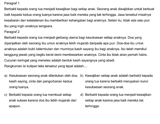 Paragraf 1
Berbakti kepada orang tua menjadi kewajiban bagi setiap anak. Seorang anak diwajibkan untuk berbuat
baik kepada kedua orang tuanya karena jasa baik mereka yang tak terhingga. Jasa tersebut misalnya
kesabaran dan ketelatenan ibu memberikan kehangatan bagi anaknya. Selain itu, tidak ada satu pun
ibu yang ingin anaknya sengsara.
Paragraf 2
Berbakti kepada orang tua menjadi gerbang utama bagi kesuksesan setiap anaknya. Doa yang
dipanjatkan oleh seorang ibu untuk anaknya lebih mujarab daripada apa pun. Doa-doa ibu untuk
anaknya adalah bukti kelembutan dan murninya kasih sayang ibu bagi anaknya. Ibu telah memikul
tanggung jawab yang begitu berat demi membesarkan anaknya. Cinta ibu tidak akan pernah habis.
Cucuran keringat yang menetes adalah bentuk kasih sayangnya yang abadi.
Rangkuman isi kutipan teks tersebut yang tepat adalah....
a) Kesuksesan seorang anak ditentukan oleh doa, b) Kewajiban setiap anak adalah berbakti kepada
kasih saying, cinta dan pengorbanan kedua orang tua karena berbakti merupakan kunci
orang tuanya. kesuksesan seorang anak.
c) Berbakti kepada orang tua membuat setiap d) Berbakti kepada orang tua menjadi kewajiban
anak sukses karena doa ibu lebih mujarab dari setiap anak karena jasa baik mereka tak
apapun. terhingga.