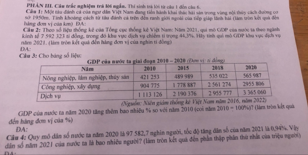 PHẢN III. Câu trắc nghiệm trả lời ngắn. Thí sinh trả lời từ câu 1 đến câu 6. 
Câu 1: Một tàu đánh cá của ngư dân Việt Nam đang tiến hành khai thác hải sản trong vùng nội thủy cách đường cơ 
sở 1950m. Tính khoảng cách từ tàu đánh cá trên đến ranh giới ngoài của tiếp giáp lãnh hài (làm tròn kết quả đến 
hàng đơn vị của km) ĐA: 
Câu 2: Theo số liệu thống kê của Tổng cục thống kê Việt Nam: Năm 2021, qui mô GDP của nước ta theo ngành 
kinh tế 7 592 323 ti đồng, trong đó khu vực dịch vụ chiếm ti trọng 44, 3%. Hãy tính qui mô GDP khu vực dịch vụ 
năm 2021. (làm tròn kết quả đến hàng đơn vị của nghin ti đồng) 
DA: 
Câu 3: Cho bảng số liệu: 
đoạn 2010 - 2020 (Đơn vị: ti đồng) 
GDP của nước ta năm 2020 tăng thêm bao nhiêu % so với năm 2010 (coi năm 2010=100% ) )? (làm tròn kết quả 
đến hàng đơn vị của %) 
DA: 
Câu 4: Quy mô dân số nước ta năm 2020 là 97 582, 7 nghìn người, tốc độ tăng dân số của năm 2021 là 0,94%. Vậy 
dân số năm 2021 của nước ta là bao nhiêu người? (làm tròn kết quả đến phần thập phân thứ nhất của triệu người)