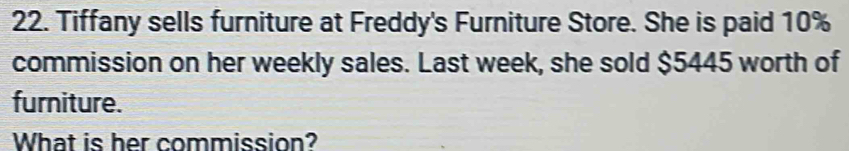 Tiffany sells furniture at Freddy's Furniture Store. She is paid 10%
commission on her weekly sales. Last week, she sold $5445 worth of 
furniture. 
What is her commission?