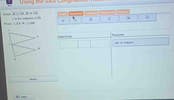 Using the SAS Congruent 
Try i 
Given overline JK||overline LM, overline JK≌ overline LM, Angles Segments Triangles Statements Reasons
L is the midpoint of overline JN
Prove △ JLK≌ △ LNM ≈ 11 overline JK overline JL overline LM overline LN
Statements Reasons 
def. of midpoint 
Demo 
Intro