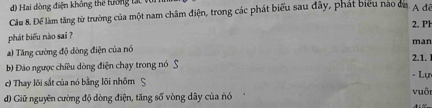 Hai dòng điện không thể tưởng tác với
Câu 8. Để làm tăng từ trường của một nam châm điện, trong các phát biểu sau đây, phát biểu nào đứ. A đế
2. Ph
phát biểu nào sai ? man
a) Tăng cường độ dòng điện của nó
2.1. I
Đ) Đảo ngược chiều dòng điện chạy trong nó S
- Lự
c) Thay lõi sắt của nó bằng lõi nhôm S vuôi
d) Giữ nguyên cường độ dòng điện, tăng số vòng dây của nó