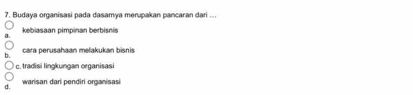 Budaya organisasi pada dasamya merupakan pancaran dari ...
kebiasaan pimpinan berbisnis
b. cara perusahaan melakukan bisnis
c. tradisi lingkungan organisasi
warisan dari pendiri organisasi
d.