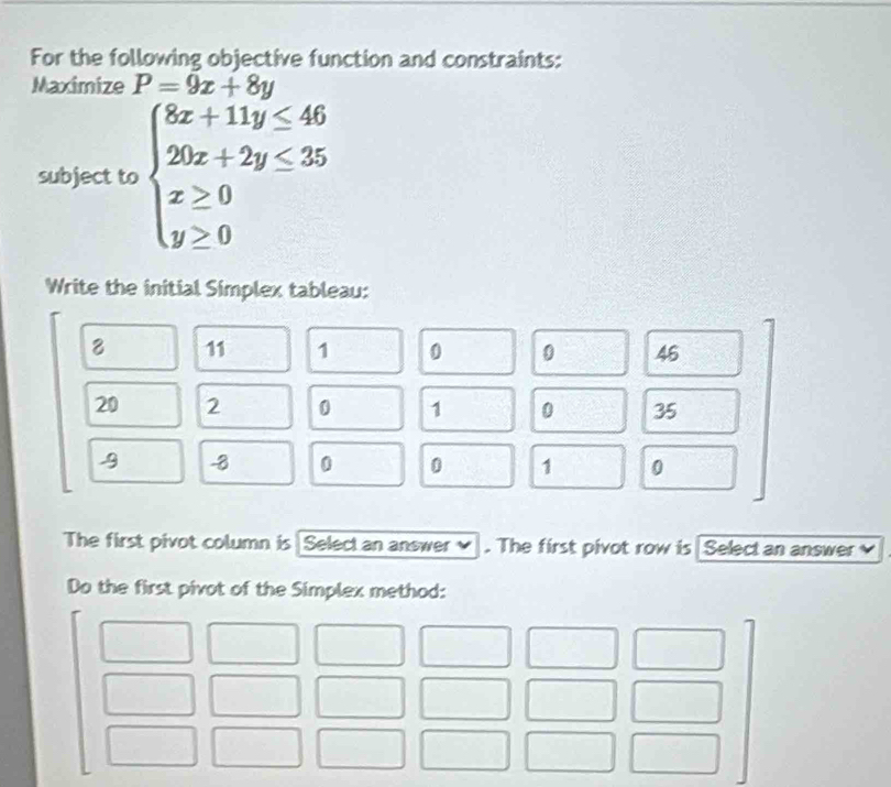 For the following objective function and constraints:
Maximize P=9x+8y
subject to beginarrayl 8x+11y≤ 46 20x+2y≤ 35 x≥ 0 y≥ 0endarray.
Write the initial Simplex tableau:
8 11 1 0 0 46
20 2 0 1 0 35
-8 0 0 1 0
The first pivot column is Select an answer ✔ . The first pivot row is Selectan answer
Do the first pivot of the Simplex method: