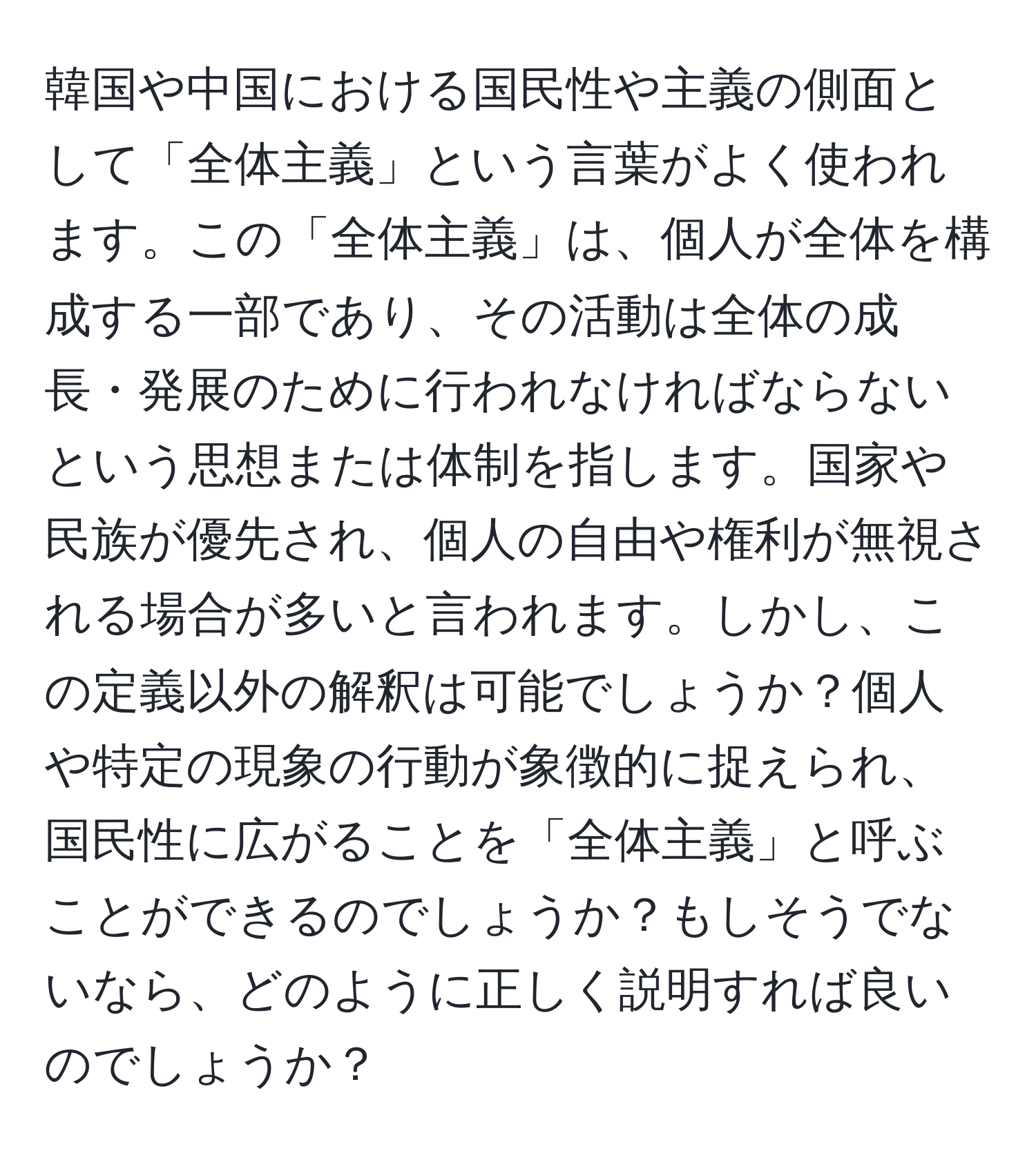 韓国や中国における国民性や主義の側面として「全体主義」という言葉がよく使われます。この「全体主義」は、個人が全体を構成する一部であり、その活動は全体の成長・発展のために行われなければならないという思想または体制を指します。国家や民族が優先され、個人の自由や権利が無視される場合が多いと言われます。しかし、この定義以外の解釈は可能でしょうか？個人や特定の現象の行動が象徴的に捉えられ、国民性に広がることを「全体主義」と呼ぶことができるのでしょうか？もしそうでないなら、どのように正しく説明すれば良いのでしょうか？