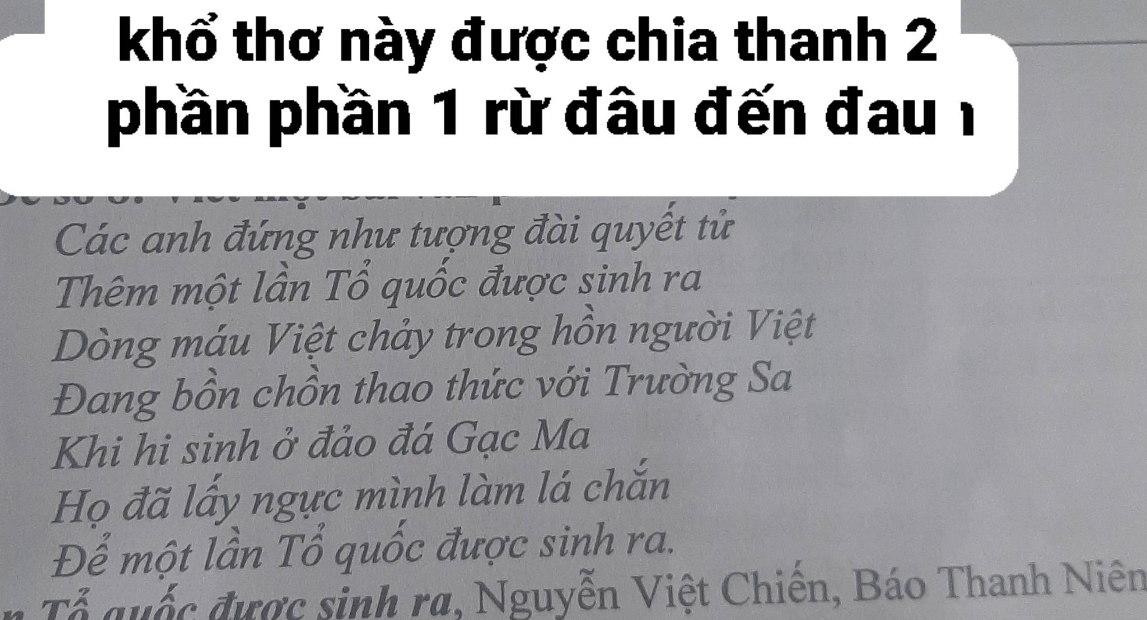 khổ thơ này được chia thanh 2
phần phần 1 rừ đầu đến đau1
Các anh đứng như tượng đài quyết tử
Thêm một lần Tổ quốc được sinh ra
Dòng máu Việt chảy trong hồn người Việt
Đang bồn chồn thao thức với Trường Sa
Khi hi sinh ở đảo đá Gạc Ma
Họ đã lấy ngực mình làm lá chắn
Để một lần Tổ quốc được sinh ra.
Tổ quốc được sinh ra, Nguyễn Việt Chiến, Báo Thanh Niên