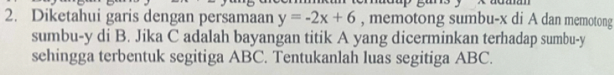 Diketahui garis dengan persamaan y=-2x+6 , memotong sumbu- x di A dan memotong 
sumbu- y di B. Jika C adalah bayangan titik A yang dicerminkan terhadap sumbu- y
sehingga terbentuk segitiga ABC. Tentukanlah luas segitiga ABC.