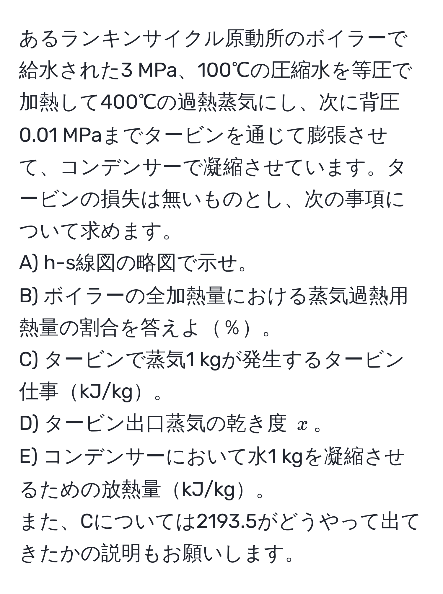 あるランキンサイクル原動所のボイラーで給水された3 MPa、100℃の圧縮水を等圧で加熱して400℃の過熱蒸気にし、次に背圧0.01 MPaまでタービンを通じて膨張させて、コンデンサーで凝縮させています。タービンの損失は無いものとし、次の事項について求めます。  
A) h-s線図の略図で示せ。  
B) ボイラーの全加熱量における蒸気過熱用熱量の割合を答えよ％。  
C) タービンで蒸気1 kgが発生するタービン仕事kJ/kg。  
D) タービン出口蒸気の乾き度 (x)。  
E) コンデンサーにおいて水1 kgを凝縮させるための放熱量kJ/kg。  
また、Cについては2193.5がどうやって出てきたかの説明もお願いします。