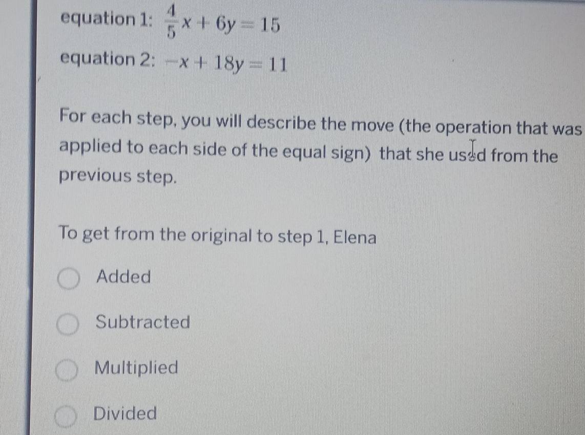 equation 1:  4/5 x+6y=15
equation 2: -x+18y=11
For each step, you will describe the move (the operation that was
applied to each side of the equal sign) that she us*d from the
previous step.
To get from the original to step 1, Elena
Added
Subtracted
Multiplied
Divided