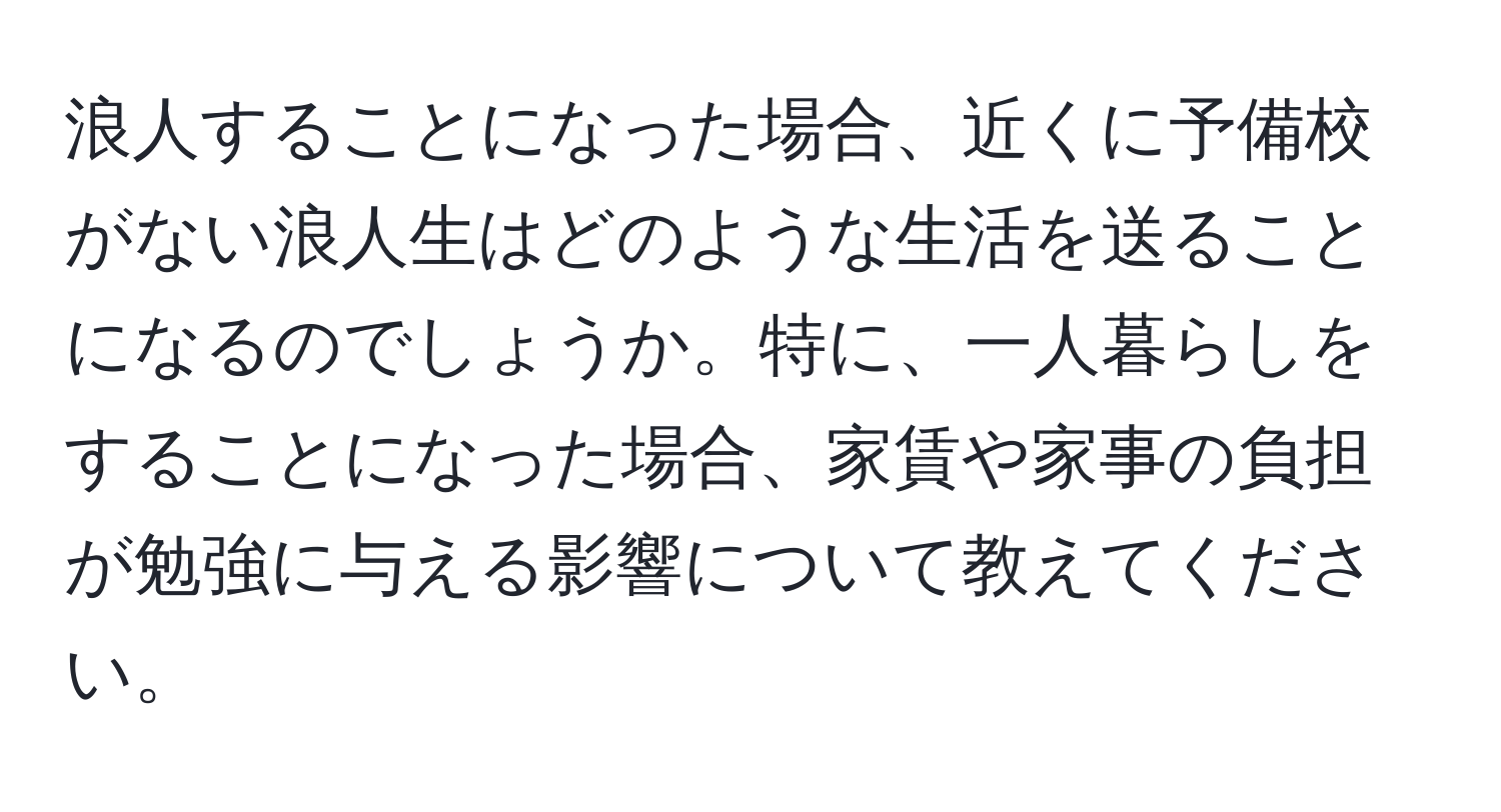 浪人することになった場合、近くに予備校がない浪人生はどのような生活を送ることになるのでしょうか。特に、一人暮らしをすることになった場合、家賃や家事の負担が勉強に与える影響について教えてください。