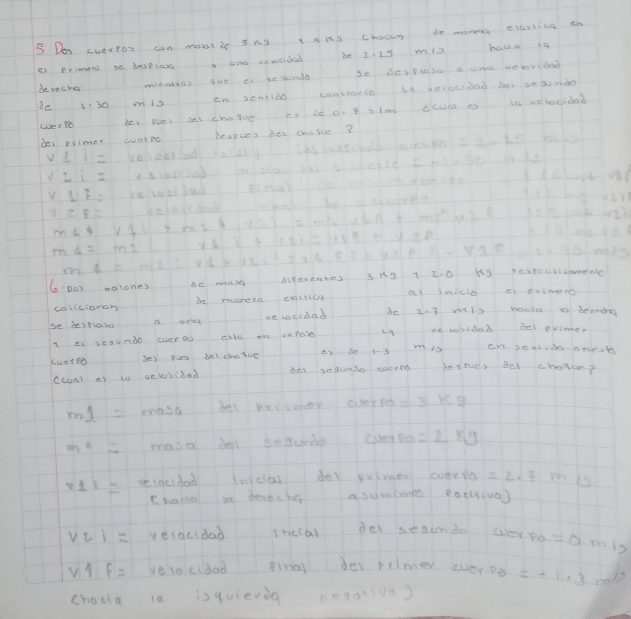 Dos cverPos can moe)i sng l qks chocen de morea elasiica th 
ei erimend se despiasg a cna vevocided be 2. 25 mis hda i9 
bevecha mienvas aue ci sesonds se OcIpiasa a una vebrided 
de 130 mis en senrido conivaric sa velocidad bel sesondo 
OeY PD dos poes bel chajue cs ie o. f slm ccoa o ia velocidad 
dei primer (verpc despues bei choice?
v_ 11= belowrad saeeiy
v:i= ly bes0ob 1oic a ss I cegse I ath 30 ads
v17=
11≥ f=
m∠ x+7
m1=m2
A=n2:vd
GDo balones be mag diferentes 3kg 1 2. 0 Kg respeciivpmenc 
calicionah de manera coilica 
al inicio e pvimeso 
se besplaye a and ve locidad 
do 2.7 mis hacia x berming 
L9 ve tosond del primes 
l ei segundo (verp cila en vepob 
(vereò des pas bel choicr es de 13 m is cn sendido oruesb 
del segumdo everno desrues del choaue? 
ccal es i0 velosidad
m1= mase del prrimher eveye = 3 kg
m^2= masa del segunde cveyped =2kg
v_1|= vevecided invcial der puimer everpo =2· 2 10 13
Choese in devecha asomimes pacttival
V21= velacidad ihcial dei segundo everpo =0
v|f= veveicidad ina der primer everpe =-1.3
chadia 10 isquievdg n=90* 1.00)