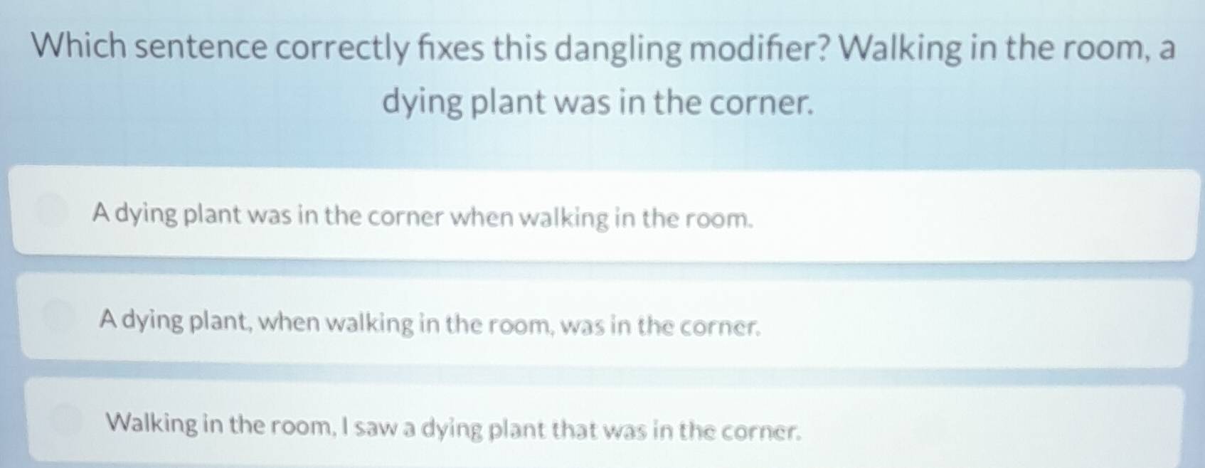 Which sentence correctly fxes this dangling modiñer? Walking in the room, a
dying plant was in the corner.
A dying plant was in the corner when walking in the room.
A dying plant, when walking in the room, was in the corner.
Walking in the room, I saw a dying plant that was in the corner.