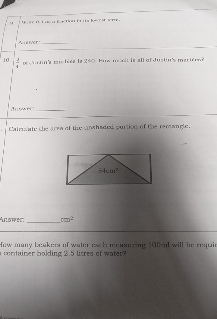 Write 0.4 as a fraction in its lowest term.
Answer:_
10.  3/4  of Justin’s marbles is 240. How much is all of Justin’s marbles?
Answer:_
Calculate the area of the unshaded portion of the rectangle.
Answer: _ cm^2
How many beakers of water each measuring 100ml will be requir
a container holding 2.5 litres of water?