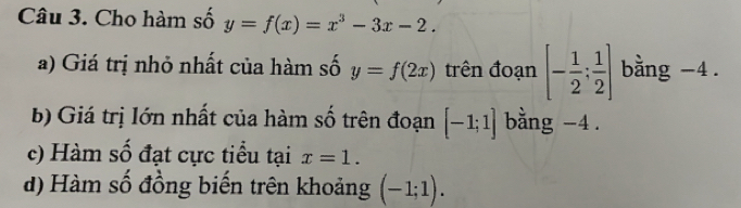 Cho hàm số y=f(x)=x^3-3x-2. 
a) Giá trị nhỏ nhất của hàm số y=f(2x) trên đoạn [- 1/2 ; 1/2 ] bằng -4. 
b) Giá trị lớn nhất của hàm số trên đoạn [-1;1] bằng -4. 
c) Hàm số đạt cực tiểu tại x=1. 
d) Hàm số đồng biến trên khoảng (-1;1).