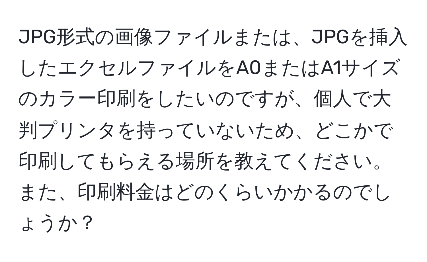 JPG形式の画像ファイルまたは、JPGを挿入したエクセルファイルをA0またはA1サイズのカラー印刷をしたいのですが、個人で大判プリンタを持っていないため、どこかで印刷してもらえる場所を教えてください。また、印刷料金はどのくらいかかるのでしょうか？