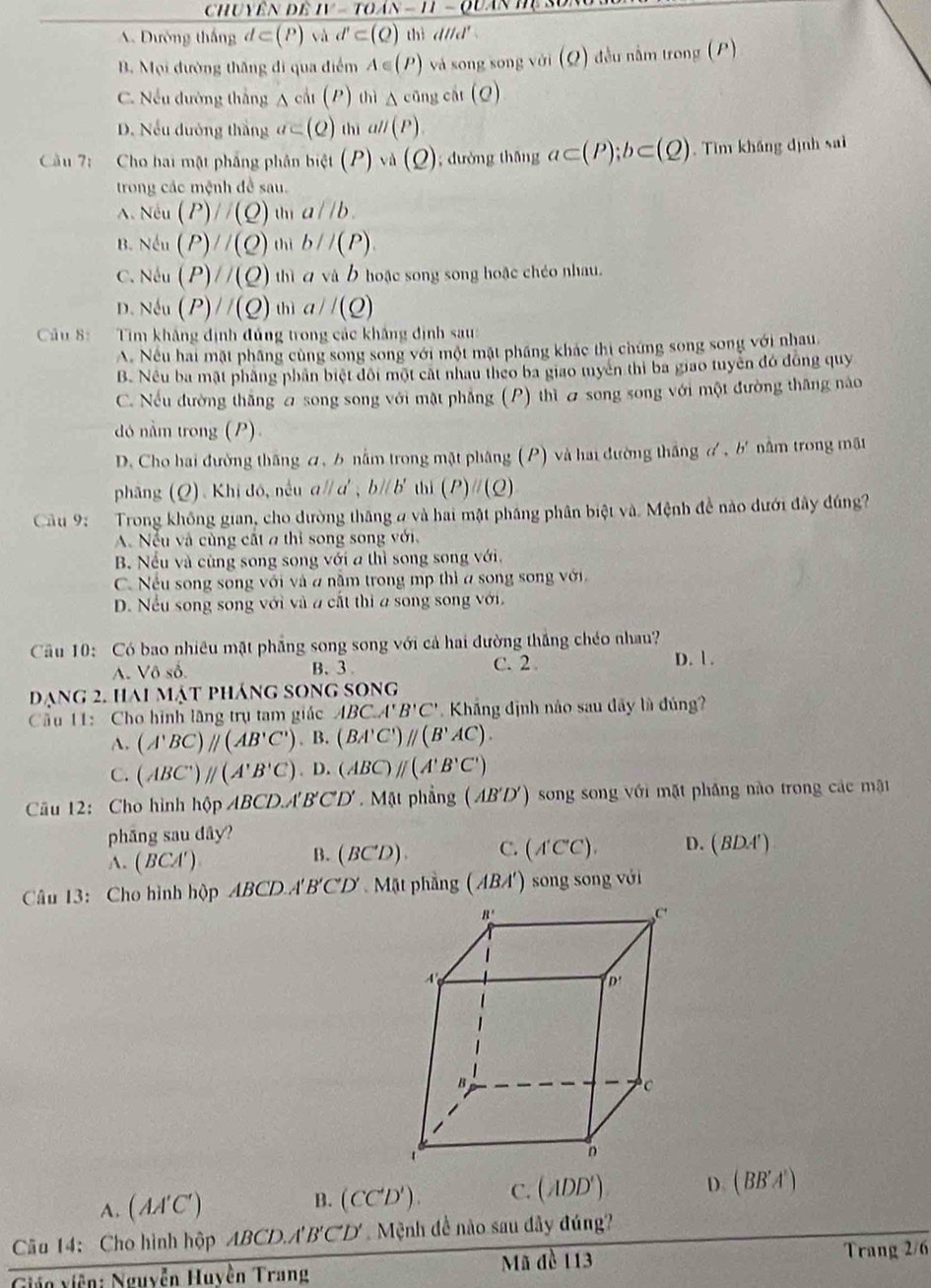 Chuyên đề IV-TOAN-II
A. Dường thắng d⊂ (P) và d'⊂ (Q) thì dttd'
B. Mọi dường thăng đi qua điểm A∈ (P) và song song vó (Q) )  đều nằm trong (P)
C. Nếu đường thắng △ cil(P) thì △ cāng cát (Q)
D. Nếu dường thắng a⊂ (Q) thì all(P).
Câu 7: Cho bai mật phẳng phân biet(P)vd (Q); dường thāng a⊂ (P);b⊂ (Q) Tìm kháng định sai
trong các mệnh đề sau.
A. Nếu (P)//(Q)wa//b.
B. Nếu (P)//(Q)witb//(P)
C. Nếu (P)//(Q)w a và b hoặc song song hoặc chéo nhau.
D. Nếu (P)//(Q)(h) a//(Q)
Câu 8: Tim khẳng định đủng trong các khẳng định sau:
A. Nếu hai mặt phầng cùng song song với một mật phầng khác thi chứng song song với nhau.
B. Nều ba mặt phầng phân biệt đôi một cát nhau theo ba giao myên thi ba giao tuyên đó đồng quy
C. Nếu đường thắng 2 song song với mật phẳng (P) thì a song song với một đường thăng năo
dó nằm trong (P).
D. Cho hai đường thăng ơ, b nằm trong mặt phâng (P) và hai đường thắng ơ, b' nằm trong mật
phâng (Q). Khi đó, nều aparallel a',bparallel b' thì (P)//(Q)
Cầu 9:  Trong không gian, cho đường tháng # và hai mật phầng phân biệt và. Mệnh đề nào dưới đây đúng?
A. Nếu và cùng cất a thỉ song song với.
B. Nếu và cùng song song với a thì song song với.
C. Nếu song song với và a nằm trong mp thì a song song với.
D. Nếu song song với và 2 cất thị a song song với.
Câu 10: Có bao nhiêu mặt phẳng song song với cả hai đường thắng chéo nhau?
A. Vô số. B. 3 C. 2 . D. 1 .
đạng 2. hai mật pháng song song
ầu 11: Cho hình lãng trụ tam giác ABC.A'B'C' Khắng định nào sau đãy là đúng?
A. (A'BC)parallel (AB'C').B (BA'C')parallel (B'AC).
C. (ABC')//(A'B'C). D. (ABC)parallel (A'B'C')
Cu 12: Cho hình hộp ABCD''' B'C'D'. Mặt phầng (AB'D') ) song song với mặt phầng nào trong các mặt
phāng sau dây?
A. (BCA' )
B. (BC'D) C. (A'C'C). D. (BDA')
Câu 13: Cho hình hộp ABCD A'B'C'D' Mặt phầng (ABA') song song với
A. (AA'C') B. (CC'D'). C. (ADD') D. (BB'A')
Câu 14: Cho hình hộp ABCD.A'B'CD'. Mệnh đề nào sau dây đúng?
Gián viên: Nguyễn Huyện Trang Mã đề 113
Trang 2/6