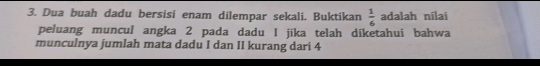 Dua buah dadu bersisi enam dilempar sekali. Buktikan  1/6  adalah nilai 
peluang muncul angka 2 pada dadu I jika telah diketahui bahwa 
munculnya jumlah mata dadu I dan II kurang dari 4