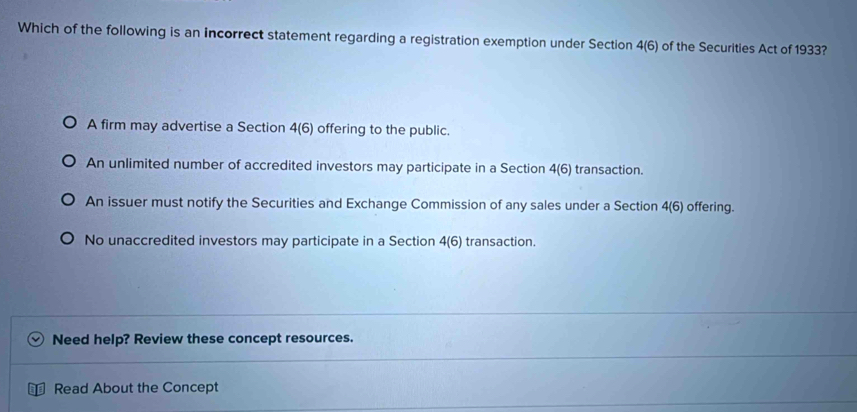 Which of the following is an incorrect statement regarding a registration exemption under Section 4(6) of the Securities Act of 1933
A firm may advertise a Section 4(6) offering to the public.
An unlimited number of accredited investors may participate in a Section 4(6) transaction.
An issuer must notify the Securities and Exchange Commission of any sales under a Section 4(6) offering.
No unaccredited investors may participate in a Section 4(6) transaction.
Need help? Review these concept resources.
Read About the Concept