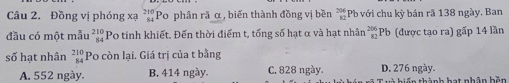 Đồng vị phóng xạ beginarrayr 210 84endarray Po phân rã α, biến thành đồng vị bền beginarrayr 206 82endarray Pb với chu kỳ bán rã 138 ngày. Ban
đầu có một mẫu _(84)^(210)P Po tinh khiết. Đến thời điểm t, tổng số hạt α và hạt nhân _(82)^(206)Pb ) (được tạo ra) gấp 14 lần
số hạt nhân beginarrayr 210 84endarray Po còn lại. Giá trị của t bằng
A. 552 ngày. B. 414 ngày.
C. 828 ngày. D. 276 ngày.
v à hiến thành hạt nhân bền