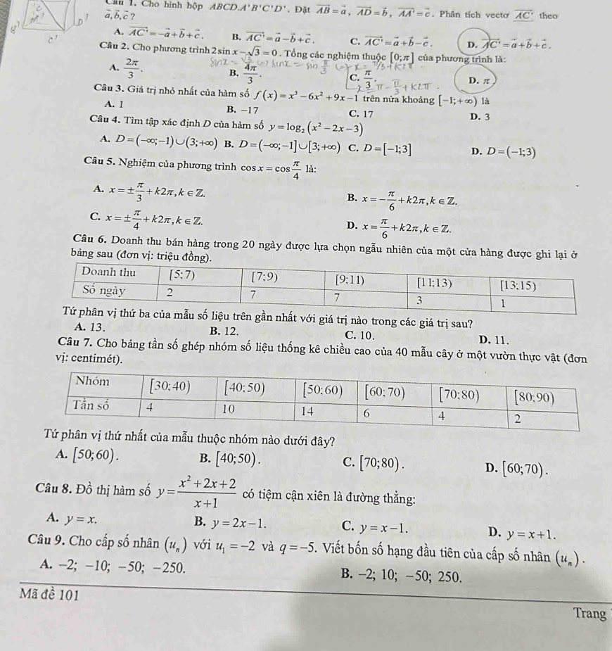 Cho hình hộp ABCL A'B'C'D'. Đặt vector AB=vector a,vector AD=vector b,vector AA'=vector c. Phân tích vecto overline AC
vector a,vector b,vector c? theo
A. vector AC'=-vector a+vector b+vector c. B. vector AC'=vector a-vector b+vector c. C. vector AC'=vector a+vector b-vector c. D. vector AC'=vector a+vector b+vector c.
Câu 2. Cho phương trình 2sin x-sqrt(3)=0. Tổng các nghiệm thuộc [0;π ] của phương trình là:
A.  2π /3 .
B.  4π /3 .
C.  π /3 .
D. π
Câu 3. Giá trị nhỏ nhất của hàm số f(x)=x^3-6x^2+9x-1 trên nửa khoảng [-1;+∈fty ) là
A. 1 B. -17 C. 17
Câu 4. Tìm tập xác định D của hàm số y=log _2(x^2-2x-3) D. 3
A. D=(-∈fty ;-1)∪ (3;+∈fty ) B. D=(-∈fty ;-1]∪ [3;+∈fty ) C. D=[-1;3] D. D=(-1;3)
Câu 5. Nghiệm của phương trình cos x=cos  π /4  là:
A. x=±  π /3 +k2π ,k∈ Z.
B. x=- π /6 +k2π ,k∈ Z.
C. x=±  π /4 +k2π ,k∈ Z.
D. x= π /6 +k2π ,k∈ Z.
Câu 6. Doanh thu bán hàng trong 20 ngày được lựa chọn ngẫu nhiên của một cửa hàng được ghi lại ở
bảng sau (đơn vị: triệu đồng).
của mẫu số liệu trên gần nhất với giá trị nào trong các giá trị sau?
A. 13. B. 12. C. 10. D. 11.
Câu 7. Cho bảng tần số ghép nhóm số liệu thống kê chiều cao của 40 mẫu cây ở một vườn thực vật (đơn
vj: centimét).
ất của mẫu thuộc nhóm nào dưới đây?
A. [50;60).
B. [40;50). C. [70;80). D. [60;70).
Câu 8. Đồ thị hàm số y= (x^2+2x+2)/x+1  có tiệm cận xiên là đường thẳng:
A. y=x. B. y=2x-1. C. y=x-1.
D. y=x+1.
Câu 9. Cho cấp số nhân (u_n) với u_1=-2 và q=-5. Viết bốn số hạng đầu tiên của cấp số nhân (u_n).
A. -2; -10; -50; -250. B. -2; 10; -50; 250.
Mã đề 101 Trang