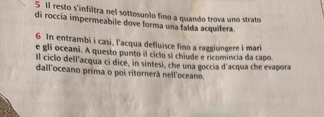 Il resto s'infiltra nel sottosuolo fino a quando trova uno strato 
di roccia impermeabile dove forma una falda acquifera. 
6 In entrambi i casi, l'acqua defluisce fino a raggiungere i mari 
e gli oceani. A questo punto il ciclo si chiude e ricomincia da capo. 
Il ciclo dell’acqua ci dice, in sintesi, che una goccia d’acqua che evapora 
dall'oceano prima o poi ritornerà nell'oceano.