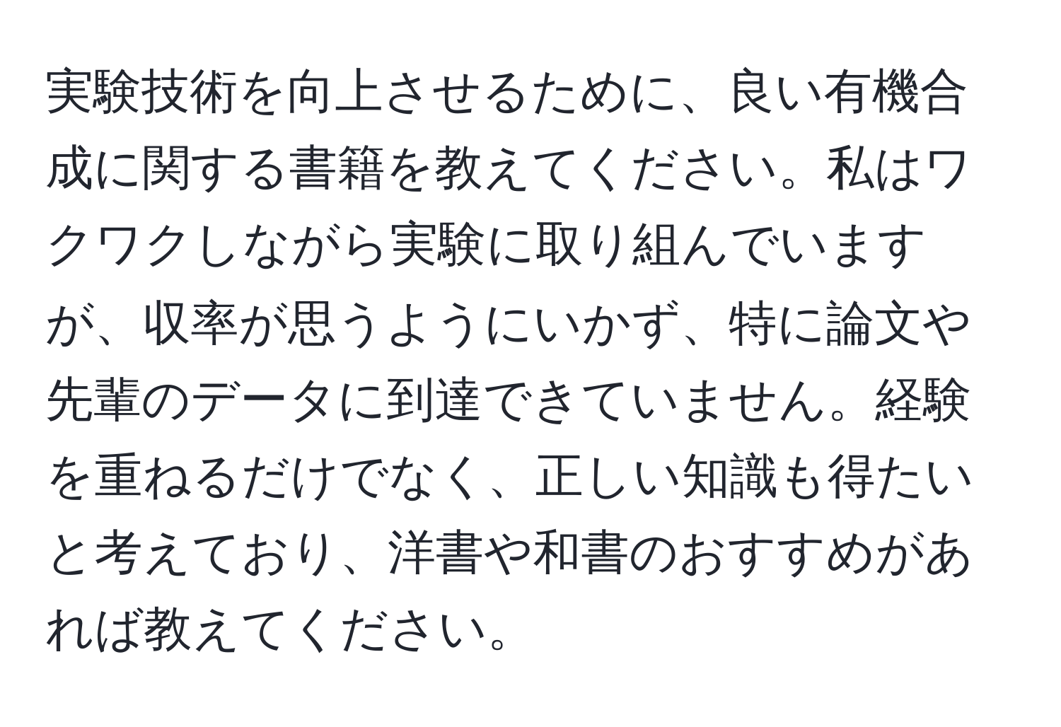 実験技術を向上させるために、良い有機合成に関する書籍を教えてください。私はワクワクしながら実験に取り組んでいますが、収率が思うようにいかず、特に論文や先輩のデータに到達できていません。経験を重ねるだけでなく、正しい知識も得たいと考えており、洋書や和書のおすすめがあれば教えてください。