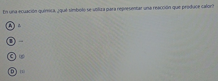 En una ecuación química, ¿qué símbolo se utiliza para representar una reacción que produce calor?
A ^
B
C ) (g)
D) (S)