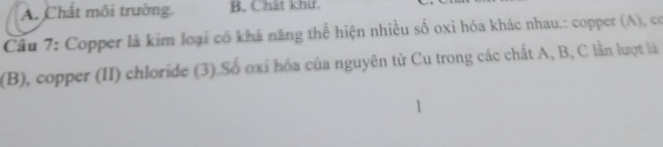 A. Chất môi trường. B. Chát khư,
Câu 7: Copper là kim loại có khả năng thể hiện nhiều số oxi hóa khác nhau.: copper (A), có
(B), copper (II) chloride (3) Số oxỉ hóa của nguyên tử Cu trong các chất A, B, C lần lượt là