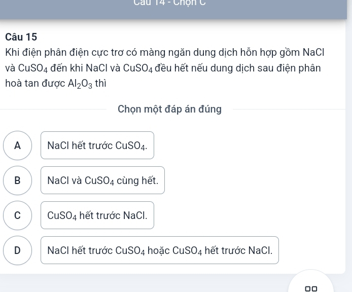 Chộn C
Câu 15
Khi điện phân điện cực trơ có màng ngăn dung dịch hỗn hợp gồm NaCl
và CuSO_4 đến khi NaCl và CuS O_4 đều hết nếu dung dịch sau điện phân
hoà tan được Al_2O_3 thì
Chọn một đáp án đúng
A NaCl hết trước CuSO₄.
B NaCl và CuSO₄ cùng hết.
C CuSO_4 hết trước NaCl.
D NaCl hết trước CuSO_4 hoặc CuSO_4 hết trước NaCl.