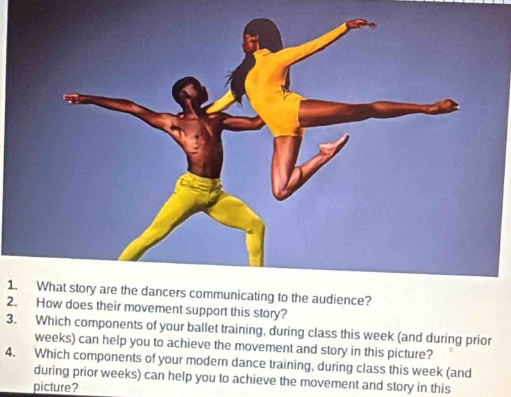 What story are the dancers communicating to the audience? 
2. How does their movement support this story? 
3. Which components of your ballet training, during class this week (and during prior 
weeks) can help you to achieve the movement and story in this picture? 
4. Which components of your modern dance training, during class this week (and 
during prior weeks) can help you to achieve the movement and story in this 
picture?