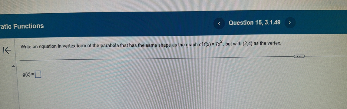 atic Functions Question 15, 3.1.49 
Write an equation in vertex form of the parabola that has the same shape as the graph of f(x)=7x^2 , but with (2,4) as the vertex.
g(x)=□