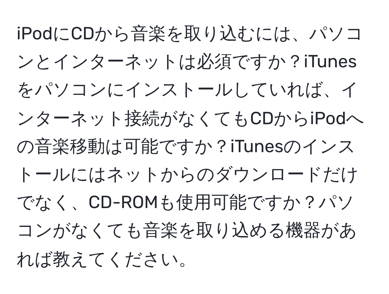 iPodにCDから音楽を取り込むには、パソコンとインターネットは必須ですか？iTunesをパソコンにインストールしていれば、インターネット接続がなくてもCDからiPodへの音楽移動は可能ですか？iTunesのインストールにはネットからのダウンロードだけでなく、CD-ROMも使用可能ですか？パソコンがなくても音楽を取り込める機器があれば教えてください。