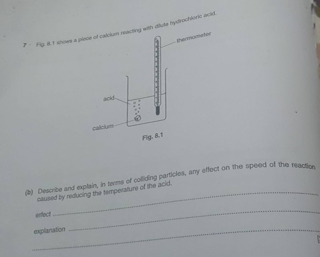 7· Fig. 8.1 shows a pdilute hydrochloric acid 
(b) Describe and explain, in terms of colliding particles, any effect on the speed of the reaction 
caused by reducing the temperature of the acid. 
erfect 
_explanation 
_