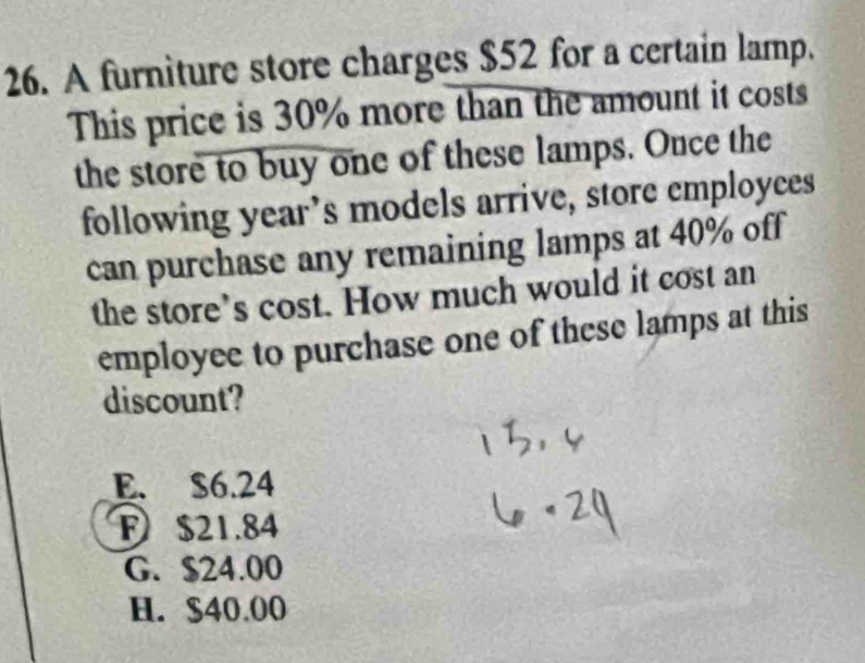 A furniture store charges $52 for a certain lamp.
This price is 30% more than the amount it costs
the store to buy one of these lamps. Once the
following year’s models arrive, store employces
can purchase any remaining lamps at 40% off
the store’s cost. How much would it cost an
employee to purchase one of these lamps at this
discount?
E. $6.24
F $21.84
G. $24.00
H. $40.00