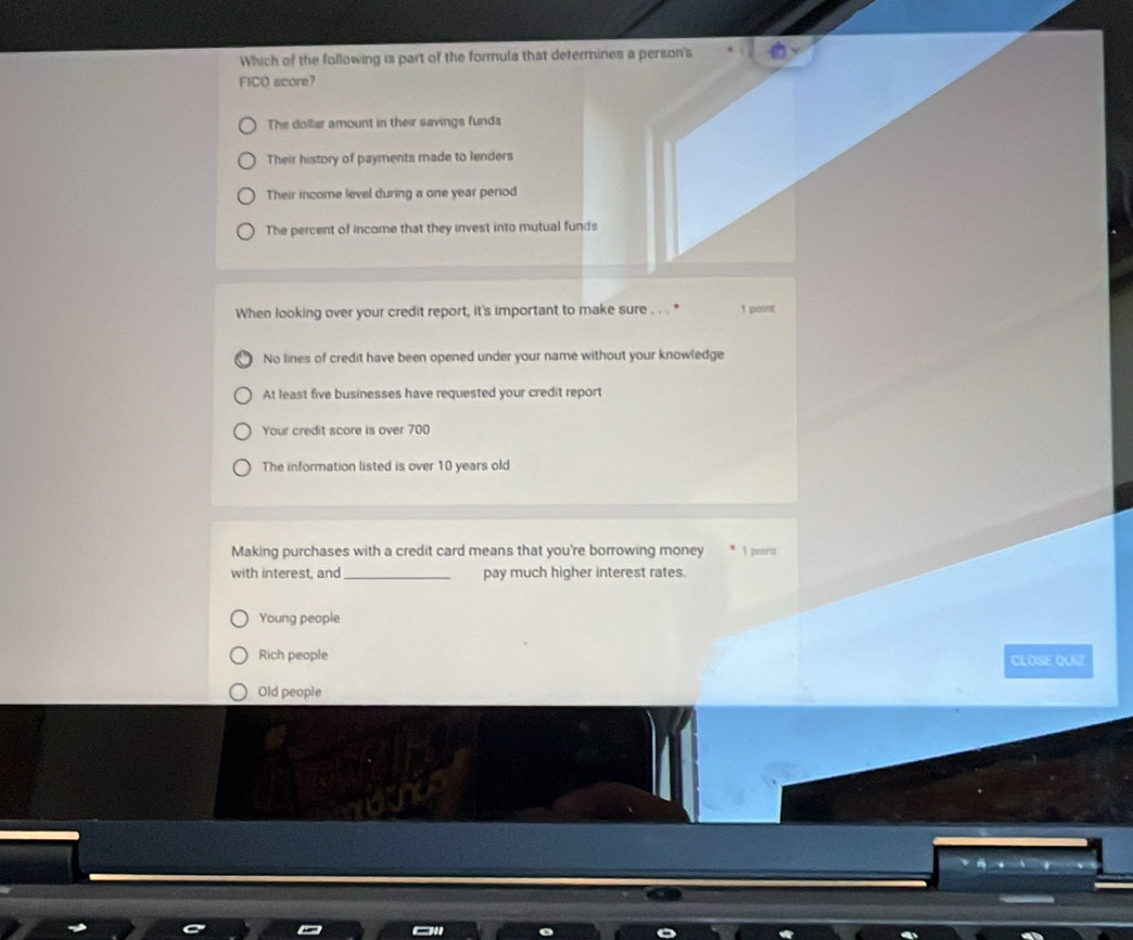 Which of the following is part of the formula that determines a person's
FICO score?
The dollar amount in their savings funds
Their history of payments made to lenders
Their income level during a one year period
The percent of income that they invest into mutual funds
When looking over your credit report, it's important to make sure . 1 point
No lines of credit have been opened under your name without your knowledge
At least five businesses have requested your credit report
Your credit score is over 700
The information listed is over 10 years old
Making purchases with a credit card means that you're borrowing money
with interest, and_ pay much higher interest rates. 1 point
Young people
Rich people CLOSE QUIZ
Old people