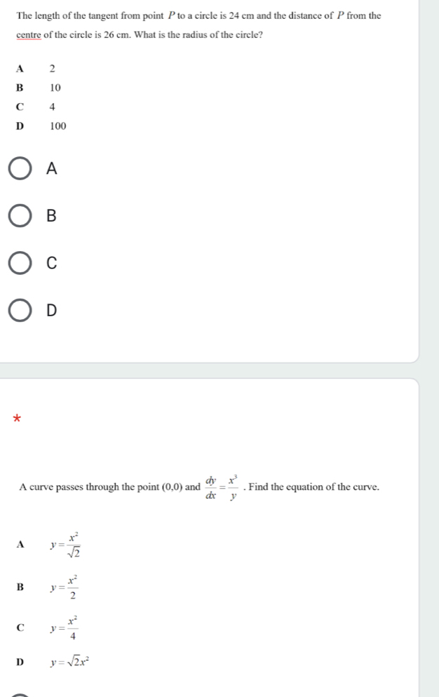 The length of the tangent from point P to a circle is 24 cm and the distance of P from the
centre of the circle is 26 cm. What is the radius of the circle?
A 2
B 10
C 4
D 100
A
B
C
D
*
A curve passes through the point (0,0) and  dy/dx = x^3/y . Find the equation of the curve.
A y= x^2/sqrt(2) 
B y= x^2/2 
C y= x^2/4 
D y=sqrt(2)x^2