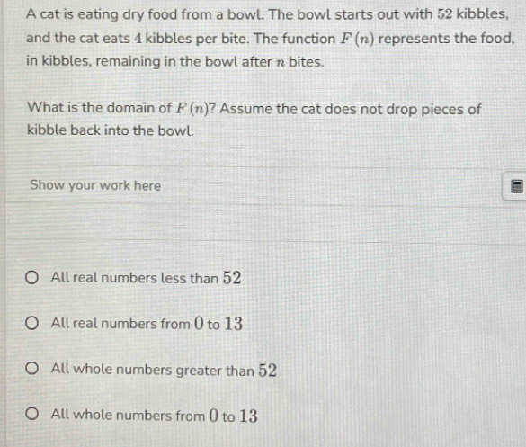 A cat is eating dry food from a bowl. The bowl starts out with 52 kibbles,
and the cat eats 4 kibbles per bite. The function F(n) represents the food,
in kibbles, remaining in the bowl after n bites.
What is the domain of F(n) ? Assume the cat does not drop pieces of
kibble back into the bowl.
Show your work here
All real numbers less than 52
All real numbers from 0 to 13
All whole numbers greater than 52
All whole numbers from 0 to 13