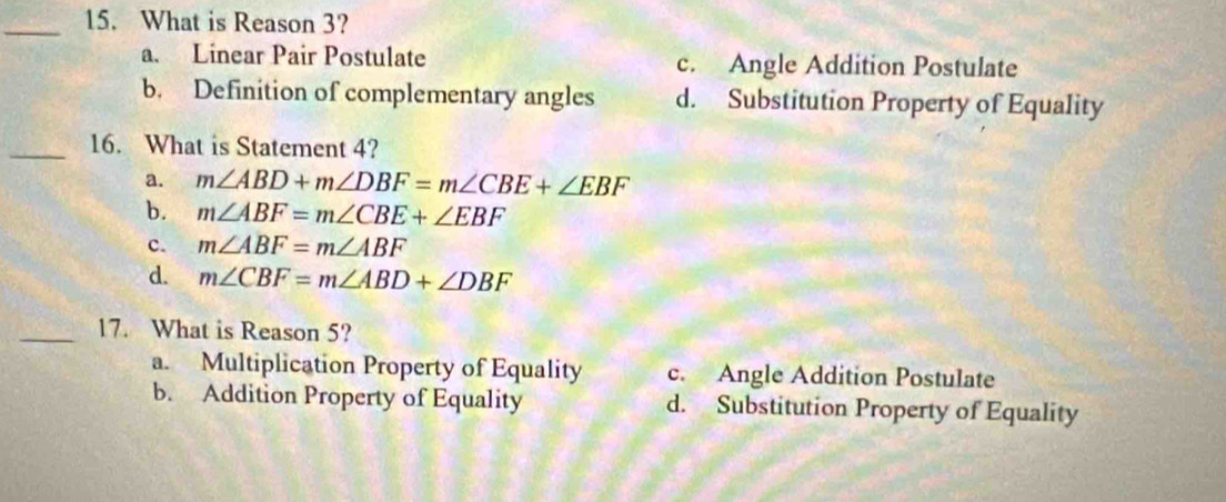 What is Reason 3?
a. Linear Pair Postulate c. Angle Addition Postulate
b. Definition of complementary angles d. Substitution Property of Equality
_16. What is Statement 4?
a. m∠ ABD+m∠ DBF=m∠ CBE+∠ EBF
b. m∠ ABF=m∠ CBE+∠ EBF
c. m∠ ABF=m∠ ABF
d. m∠ CBF=m∠ ABD+∠ DBF
_17. What is Reason 5?
a. Multiplication Property of Equality c. Angle Addition Postulate
b. Addition Property of Equality d. Substitution Property of Equality